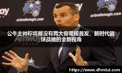 公牛主帅称将展没有舞大帝常规首发，新时代篮球战略的全新视角